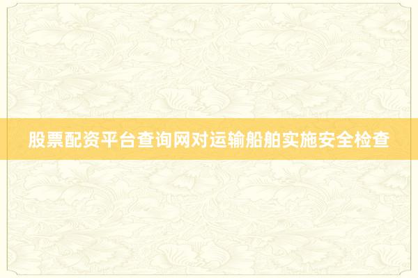 股票配资平台查询网对运输船舶实施安全检查