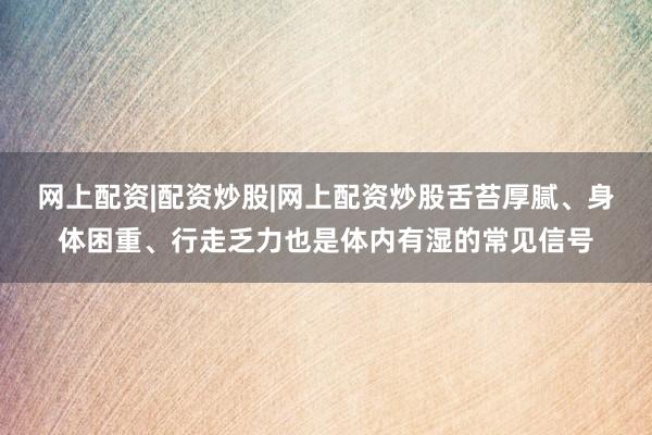 网上配资|配资炒股|网上配资炒股舌苔厚腻、身体困重、行走乏力也是体内有湿的常见信号
