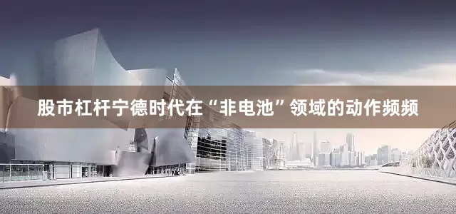 股市杠杆宁德时代在“非电池”领域的动作频频