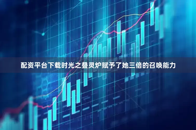 配资平台下载时光之叠灵炉赋予了她三倍的召唤能力