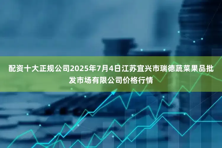 配资十大正规公司2025年7月4日江苏宜兴市瑞德蔬菜果品批发市场有限公司价格行情