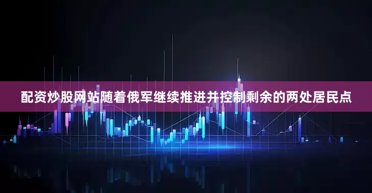 配资炒股网站随着俄军继续推进并控制剩余的两处居民点