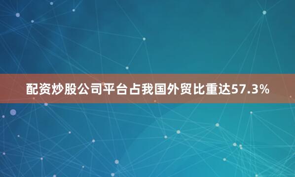 配资炒股公司平台占我国外贸比重达57.3%