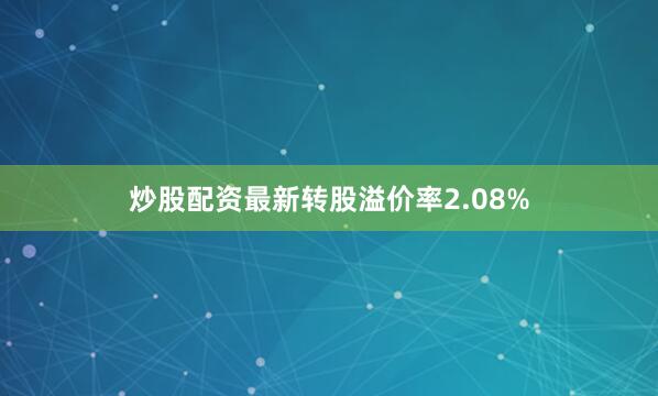 炒股配资最新转股溢价率2.08%