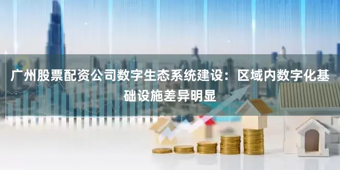 广州股票配资公司数字生态系统建设：区域内数字化基础设施差异明显