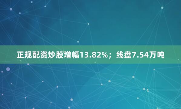 正规配资炒股增幅13.82%；线盘7.54万吨