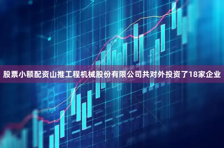 股票小额配资山推工程机械股份有限公司共对外投资了18家企业